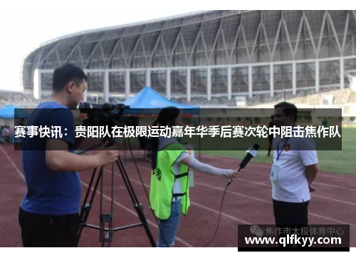 赛事快讯：贵阳队在极限运动嘉年华季后赛次轮中阻击焦作队